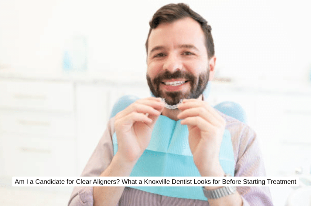 Am I a Candidate for Clear Aligners What a Knoxville Dentist Looks for Before Starting Treatment